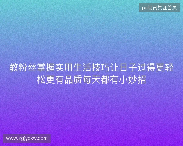 教粉丝掌握实用生活技巧让日子过得更轻松更有品质每天都有小妙招